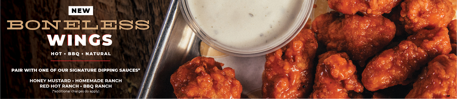 New Boneless Wings! Hot, BBQ, or Natural. Pair with one of our signature dipping sauces: ranch, red hot ranch, BBQ ranch, and honey mustard. Additional charges do apply.