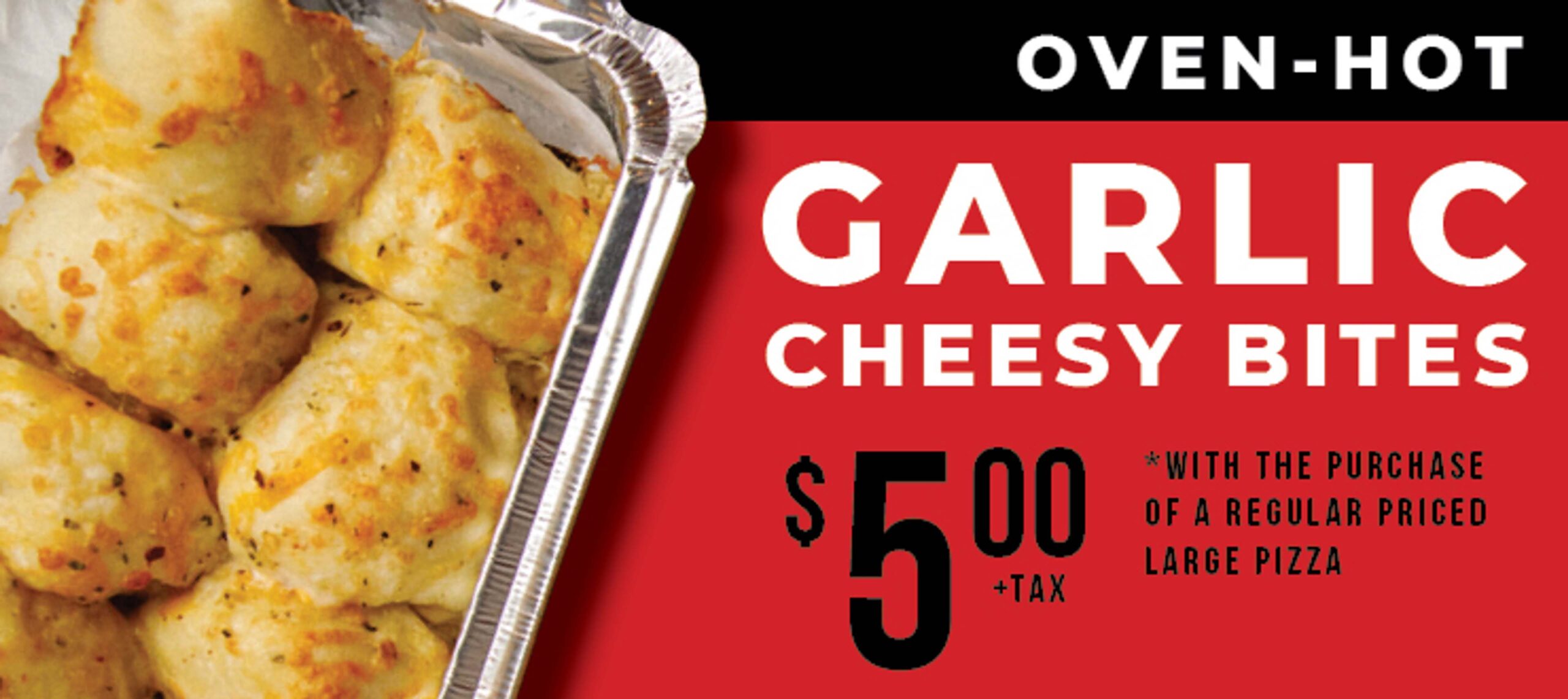 Oven-Hot Garlic Cheesy Bites $5.00 +tax *with the purchase of a regular priced large pizza