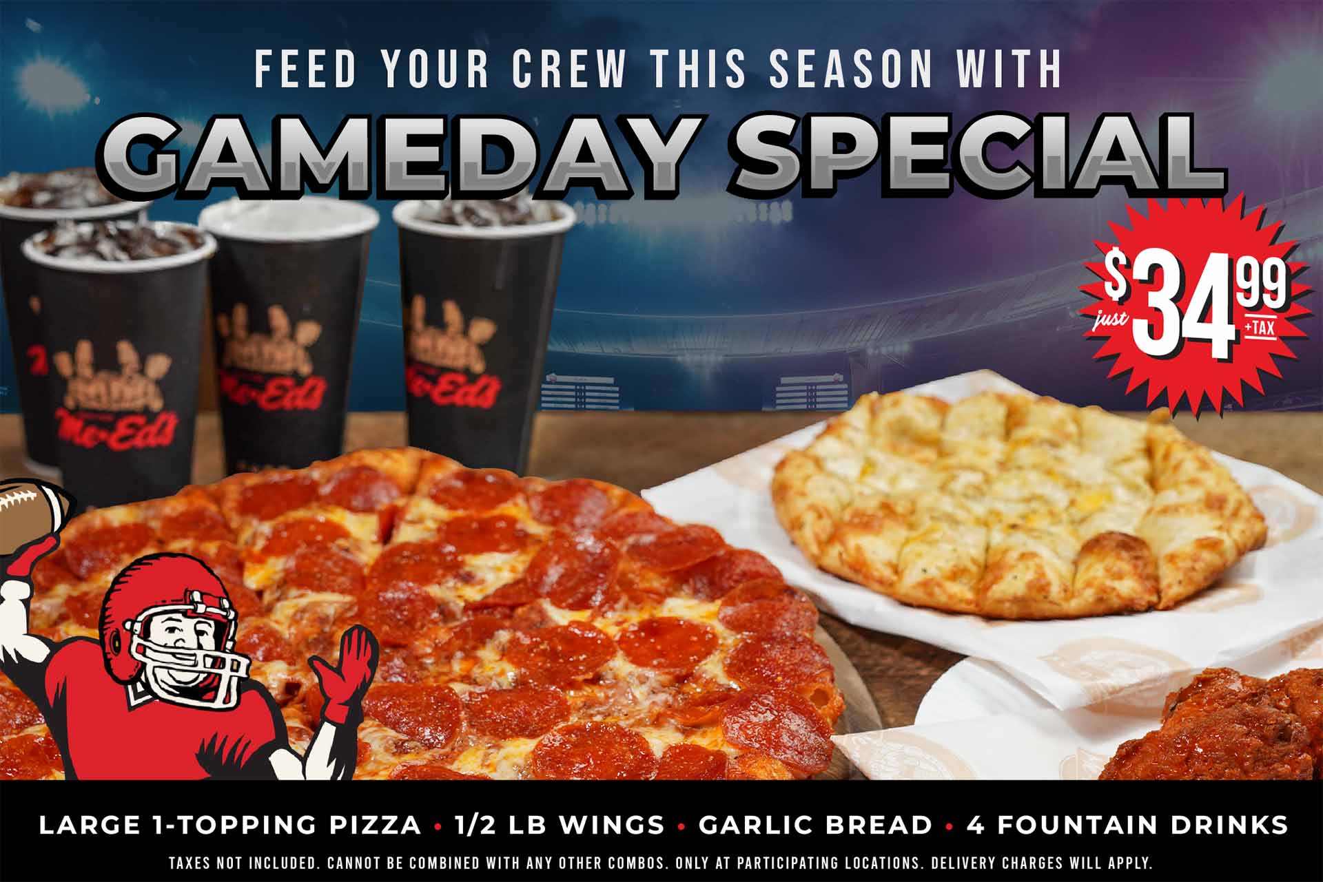 Feed your crew this season with the Gameday Special just $34.99 +tax. Large 1-topping, 1/2 LB wings, garlic bread, 4 fountain drinks. Taxes not included. Cannot be combined with any other combos. Only at participating locations. Delivery charges will apply.