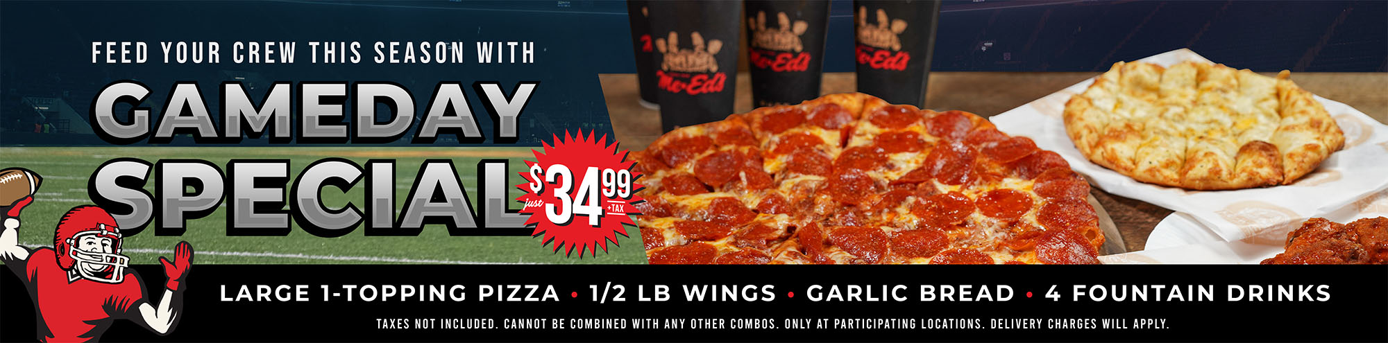 Feed your crew this season with the Gameday Special just $34.99 +tax. Large 1-topping, 1/2 LB wings, garlic bread, 4 fountain drinks. Taxes not included. Cannot be combined with any other combos. Only at participating locations. Delivery charges will apply.