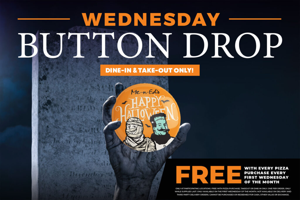 Wednesday button drop! Free with every pizza purchase every first Wednesday of the month. Dine in & Take out only. Only at participating locations. Free with pizza purchase. Take out or dine in only. One per order only while supplies last. Only available on the first Wednesday of the month. Not available on delivery and third party delivery orders. Cannot be purchased for cash, other value, or exchange.
