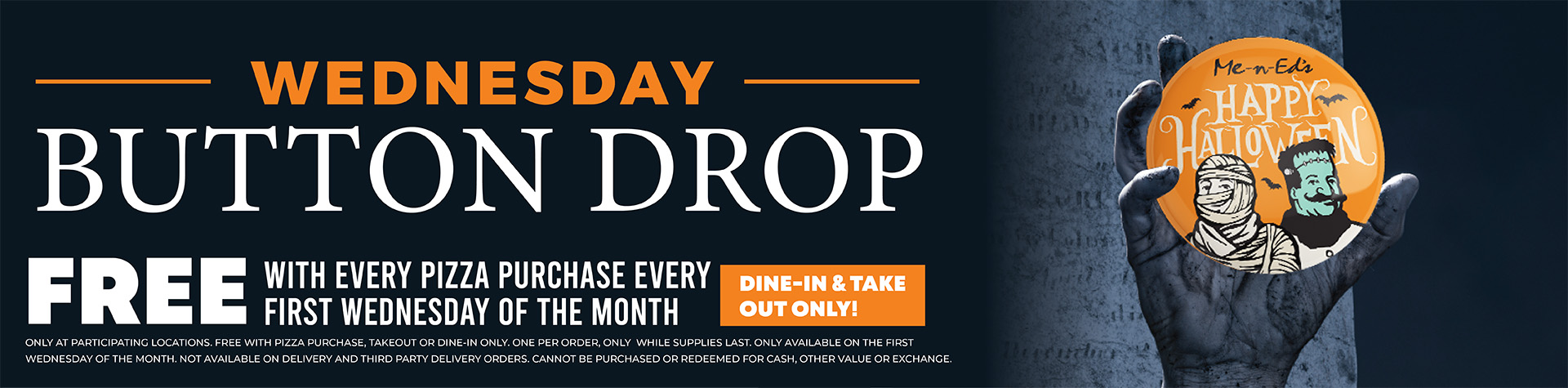 Wednesday button drop! Free with every pizza purchase every first Wednesday of the month. Dine in & Take out only. Only at participating locations. Free with pizza purchase. Take out or dine in only. One per order only while supplies last. Only available on the first Wednesday of the month. Not available on delivery and third party delivery orders. Cannot be purchased for cash, other value, or exchange.