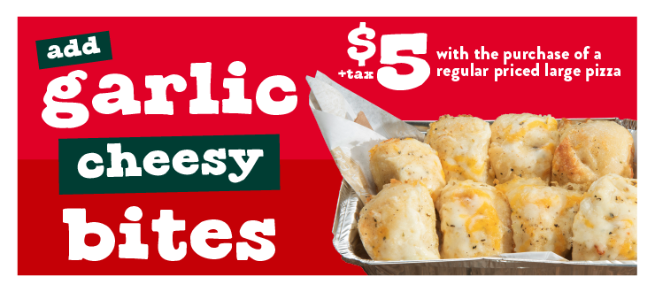 Add garlic cheesy bites $5 + tax with the purchase of a regular priced large pizza