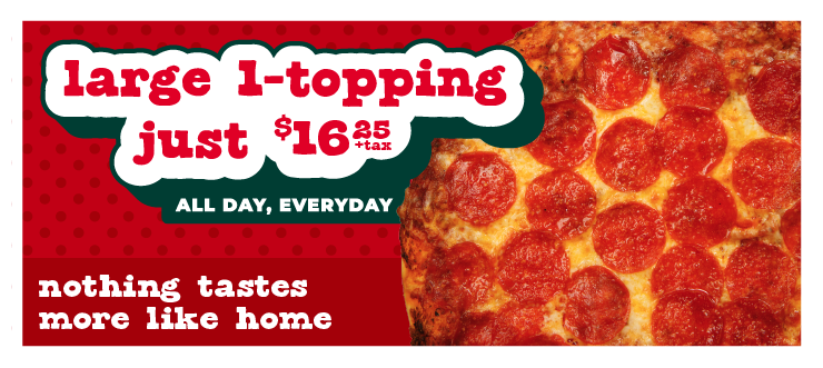 Large 1-topping just $16.25 + tax. All day, every day. Nothing tasted more like home.
