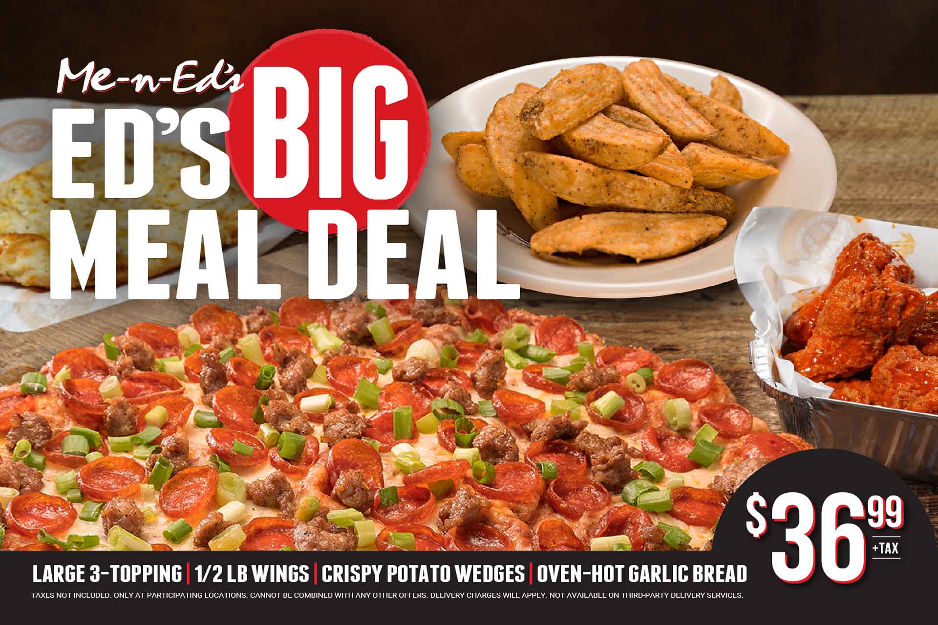 Me-N-Ed's Big Meal Deal - Large 3-Topping, 1/2 LB wings, crispy potato wedges, oven-hot garlic bread $36.99 + tax. Taxes not included. Only at participating locations. Cannot be combined with any other offers. Delivery charges will apply. Not available on third party delivery services.