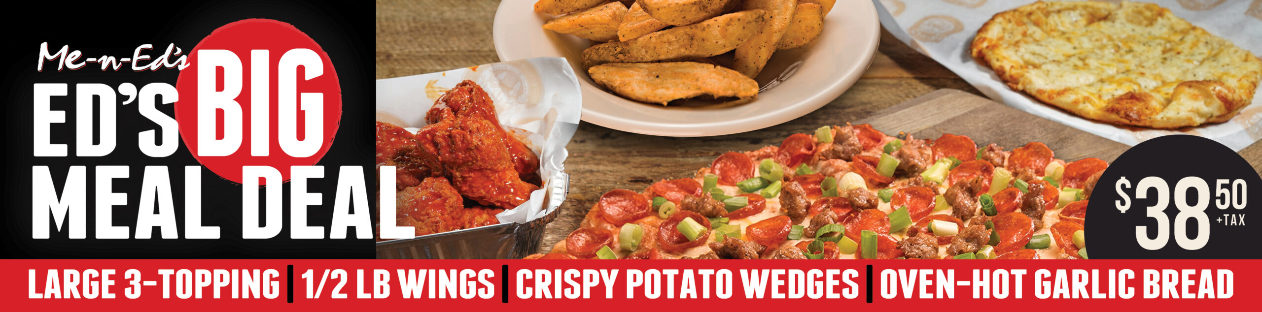 Me-n-Ed's ED'S BIG MEAL DEAL $38.50 plus tax: LARGE 3-TOPPING, 1/2 LB WINGS, CRISPY POTATO WEDGES, OVEN-HOT GARLIC BREAD