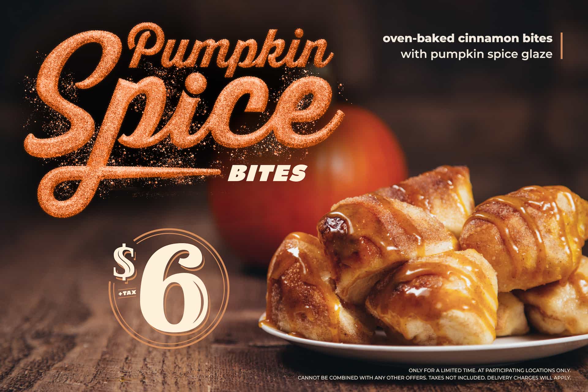 Pumpkin Spice Bites $6+tax. Oven Baked Cinnamon Bites with Pumpkin Spice Glaze. Only for a limited time at participating locations only. Cannot be combined with any other offers. Taxes not included. Delivery charges will apply.