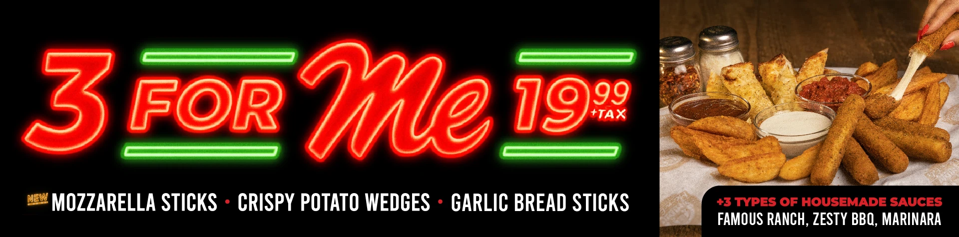 3 for Me 19.99 + tax. New mozzarella sticks. crispy potato wedges, garlic bread sticks. +3 types of housemade sauces: famous ranch, zesty bbq, marinara.