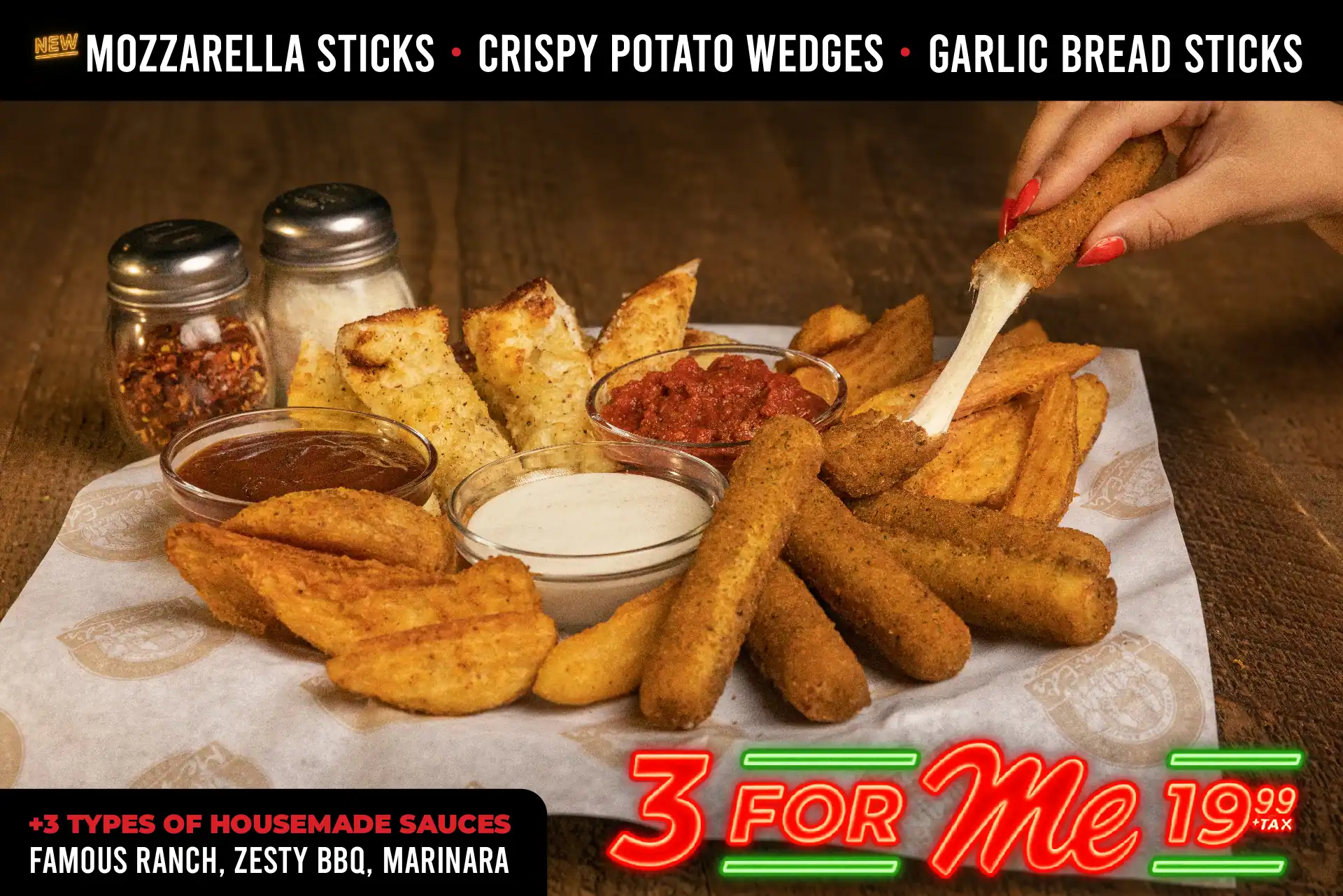 3 for Me 19.99 + tax. New mozzarella sticks. crispy potato wedges, garlic bread sticks. +3 types of housemade sauces: famous ranch, zesty bbq, marinara.