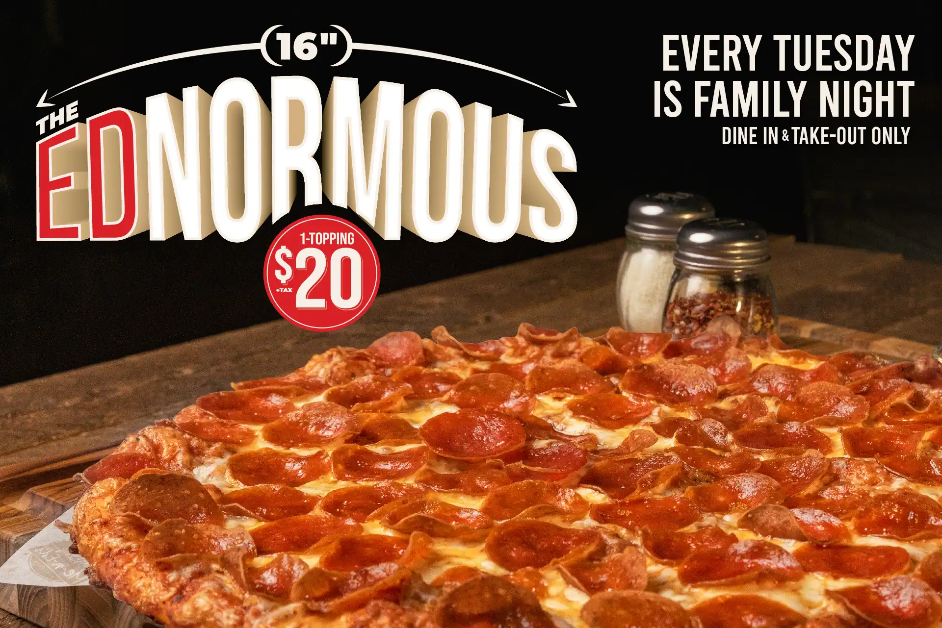 Every Tuesday is Family Night. The Ednormous 16 inch pizza. 1-topping $20 + tax. Every Tuesday, dine-in and take out only.