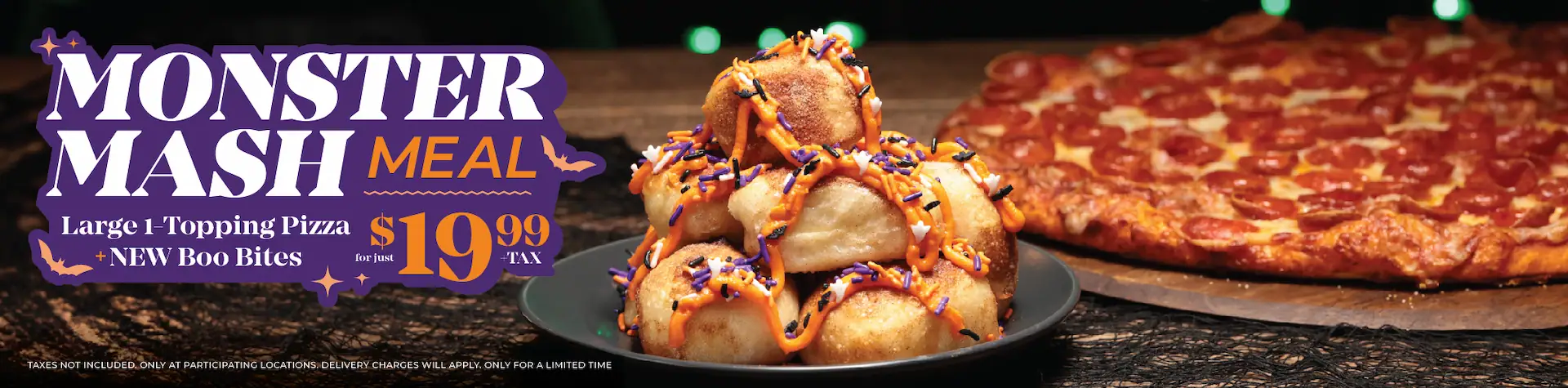 Monster Mash Meal. Large 1-topping pizza + new boo bites for just $19.99 + tax. Taxes not included. Only at participating locations. Delivery charges will apply. Only for a limited time.