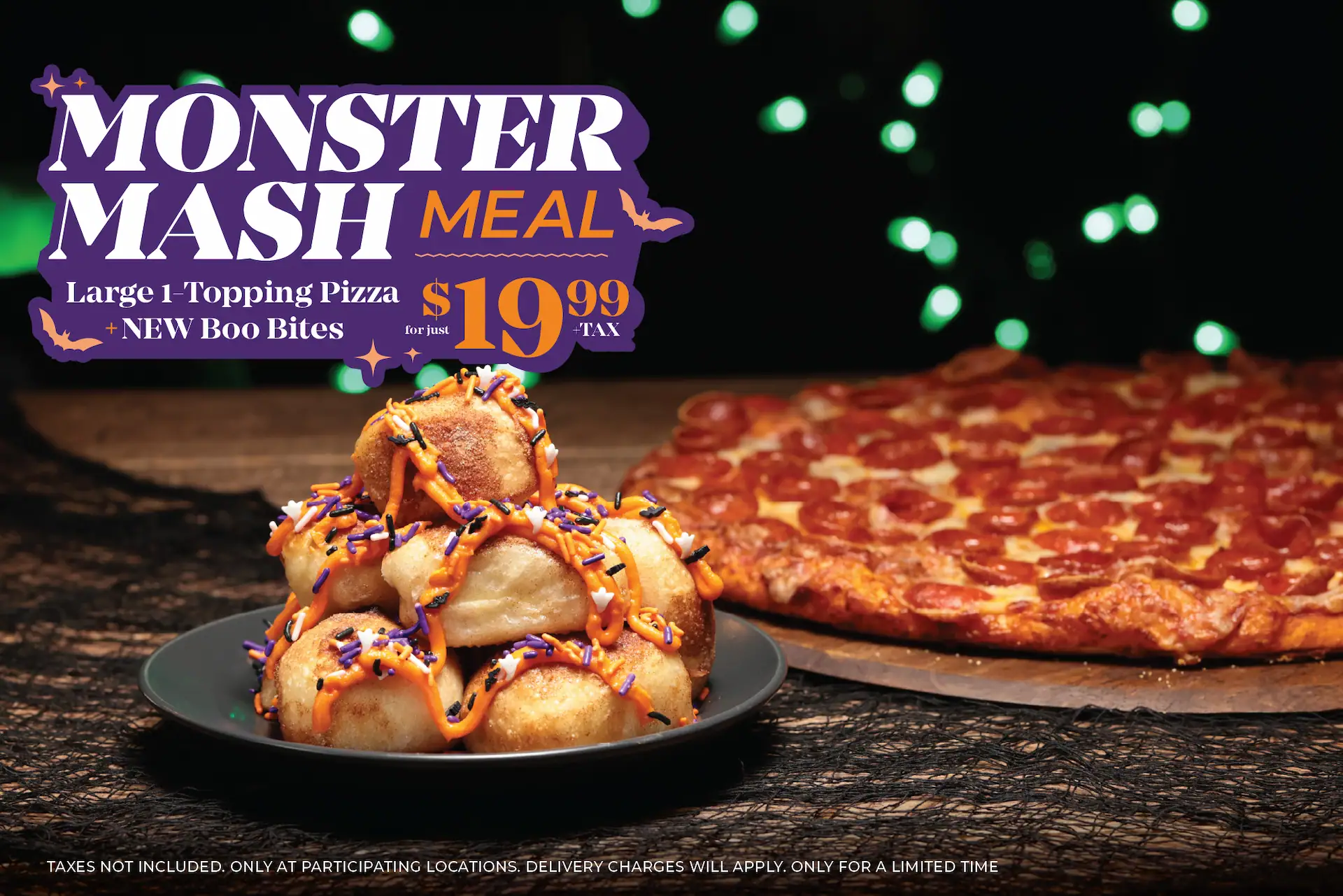Monster Mash Meal. Large 1-topping pizza + new boo bites for just $19.99 + tax. Taxes not included. Only at participating locations. Delivery charges will apply. Only for a limited time.