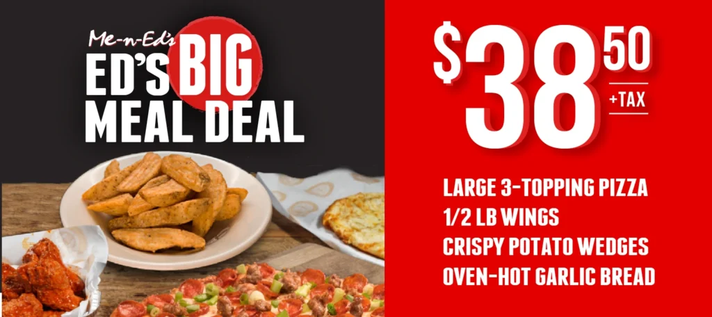 Me-n-Ed's Big Meal Deal. $38.50+tax. Large 3-topping, 1/2lb wings, crispy potato wedges, oven-hot garlic bread.