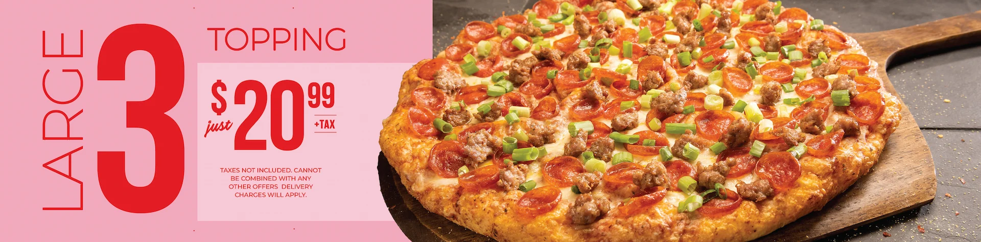 Large 3 topping just $20.99+tax. Taxes not included. Cannot be combined with any other offers. Delivery charges will apply.