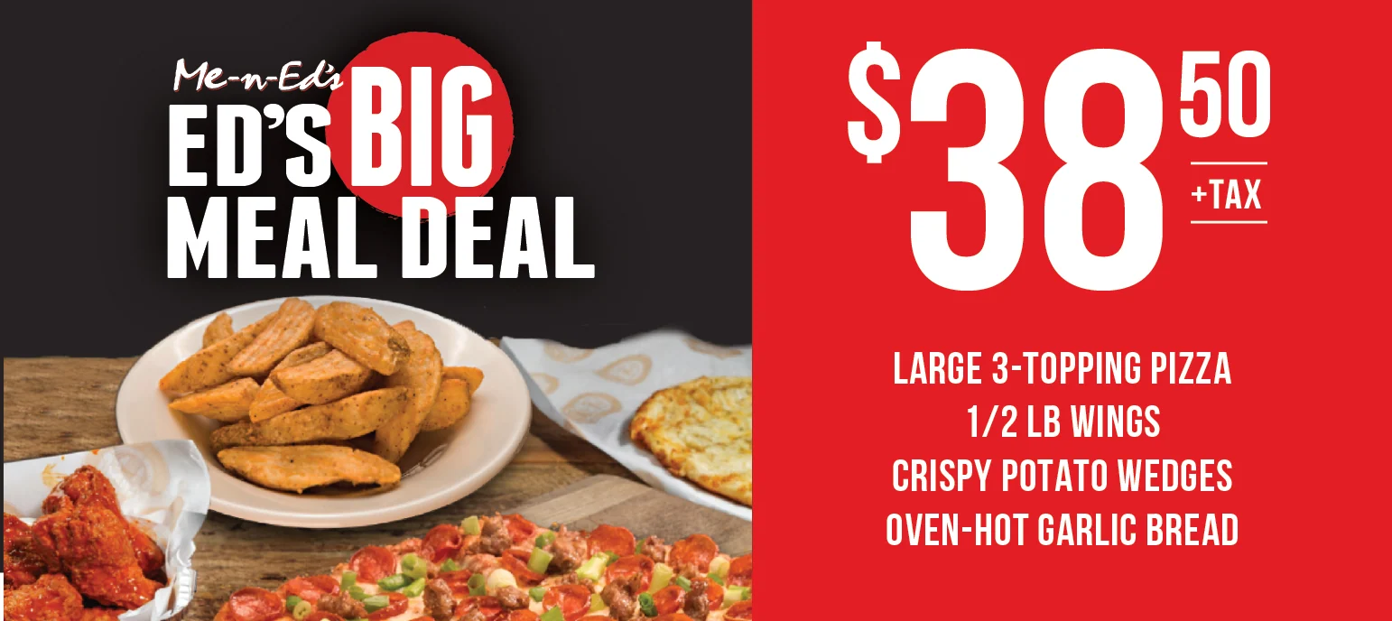 Me-n-Ed's Big Meal Deal. $38.50+tax. Large 3-topping, 1/2lb wings, crispy potato wedges, oven-hot garlic bread.