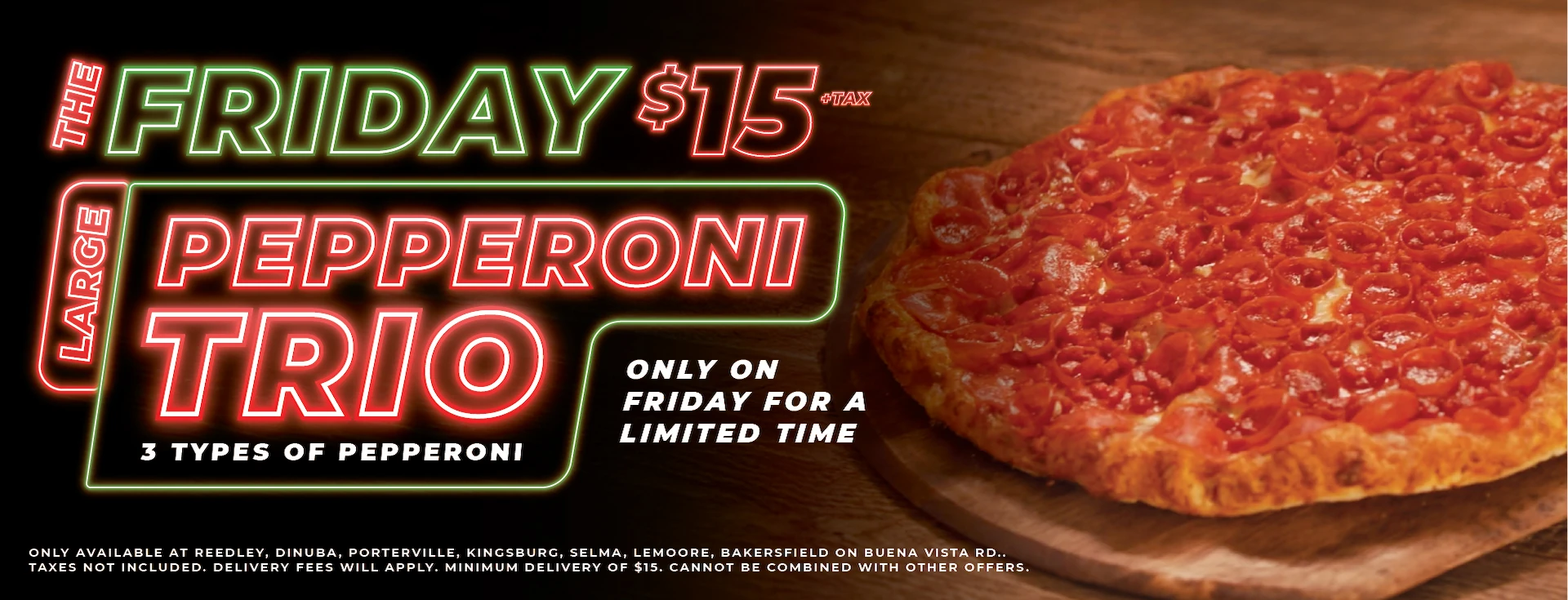 The Friday $15 +tax Large Pepperoni Trio. 3 types of pepperoni only for a limited time. Only available at Reedley, Dinuba, Porterville, Kingsburg, Selma, Lemoore, Bakersfield (Buena Vista). Taxes not included. Delivery fees will apply. Minimum delivery of $15. Cannot be combined with other offers.