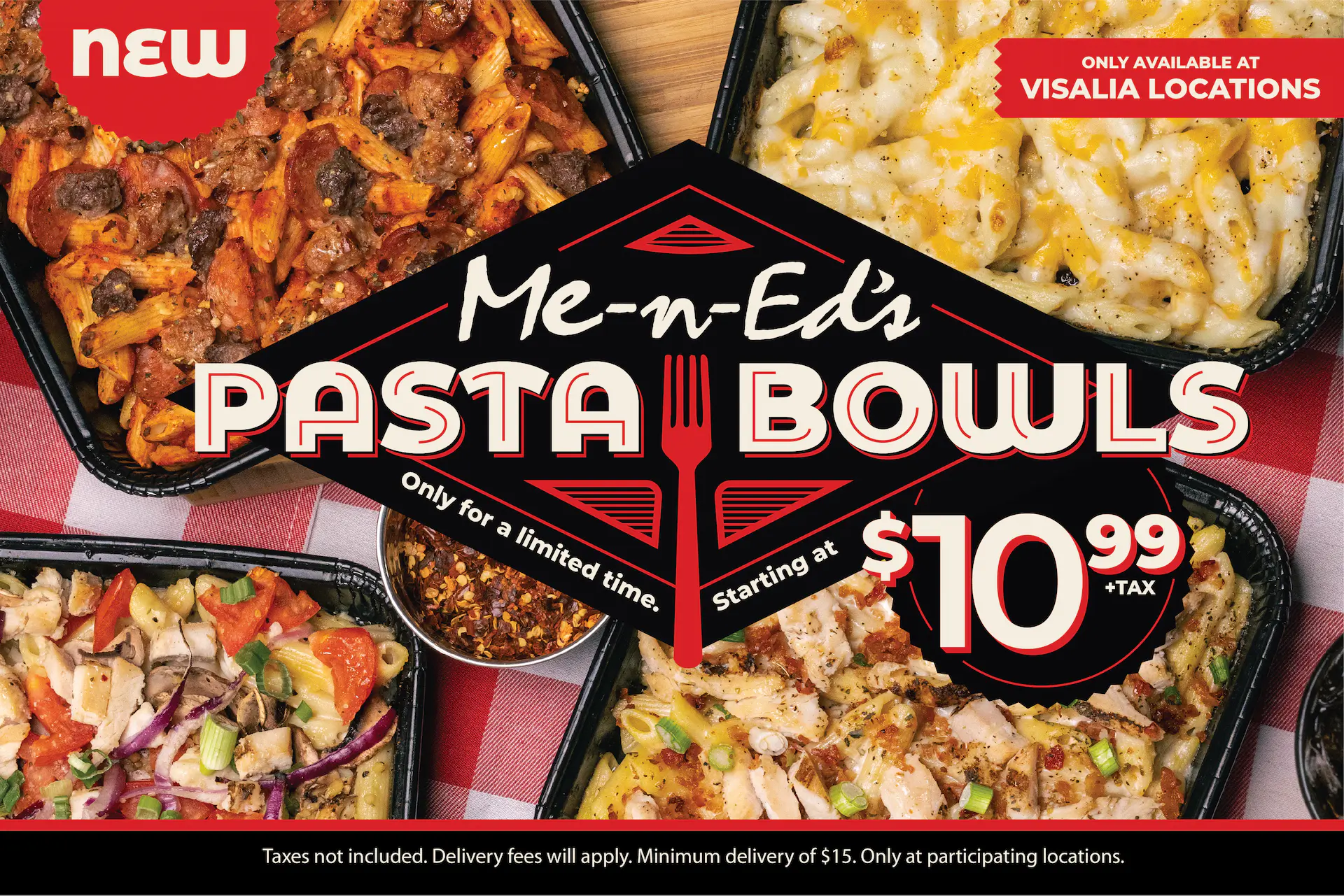 NEW: Me-n-Ed's Pasta Bowls! Only available at Visalia locations. Only for a limited time. Starting at $10.99 + tax. Taxes not included. Delivery fees will apply. Minimum delivery of $15. Only at participating locations.
