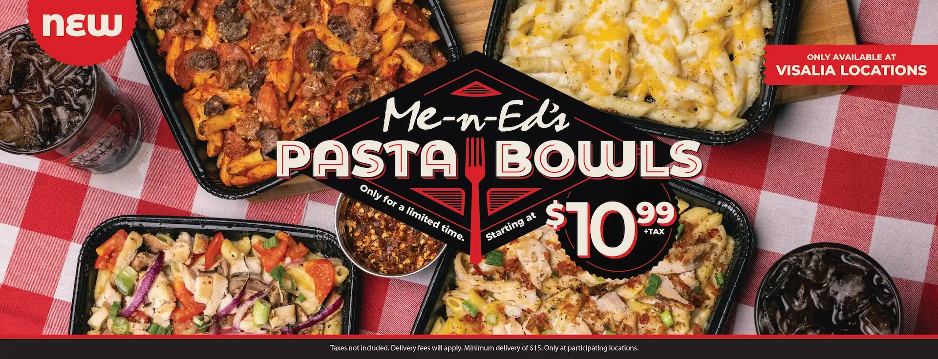 NEW: Me-n-Ed's Pasta Bowls! Only available at Visalia locations. Only for a limited time. Starting at $10.99 + tax. Taxes not included. Delivery fees will apply. Minimum delivery of $15. Only at participating locations.