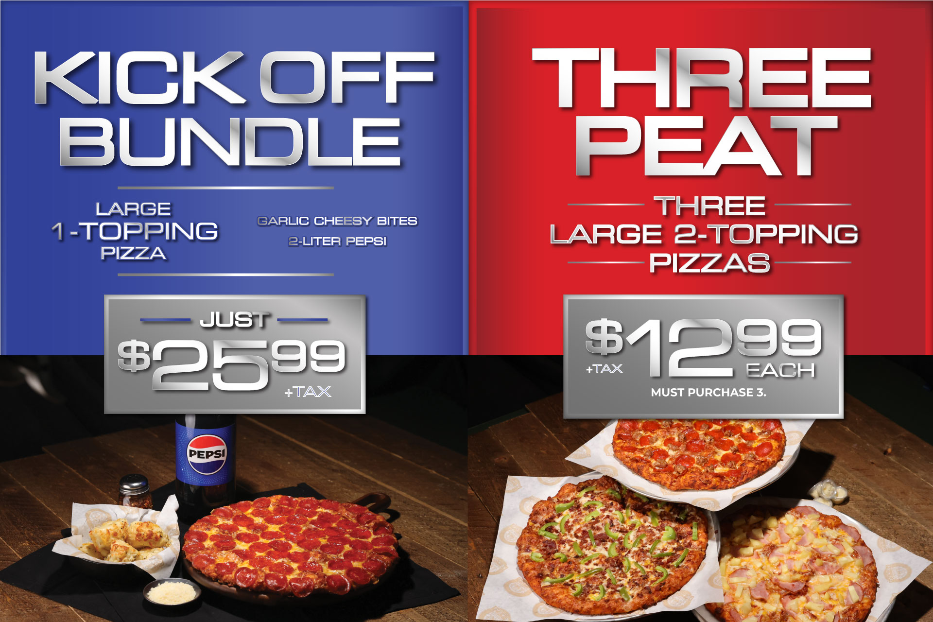 Kick off Bundle: Large 1-topping pizza, garlic cheesy bites, 2-liter Pepsi just $25.99 + tax. Taxes not included. Delivery charges will apply. Cannot be combines with any othr offers. 2-liter soda available for delivery & takeout. 4 fountain drinks for dine-in only. Threepeat: Three large 2-topping pizzas just $12.99 each + tax. Must purchase 3. Taxes not included. Delivery charges will apply. Cannot be combines with any othr offers.