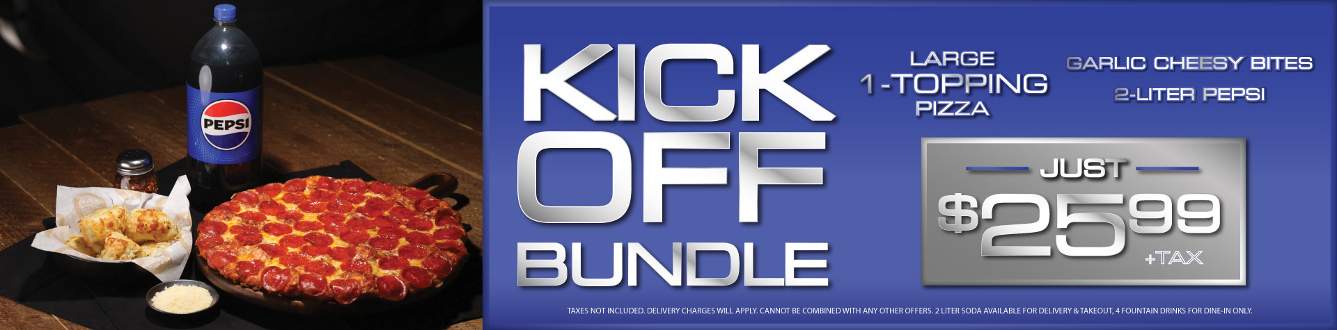 Kick off Bundle: Large 1-topping pizza, garlic cheesy bites, 2-liter Pepsi just $25.99 + tax. Taxes not included. Delivery charges will apply. Cannot be combines with any othr offers. 2-liter soda available for delivery & takeout. 4 fountain drinks for dine-in only.