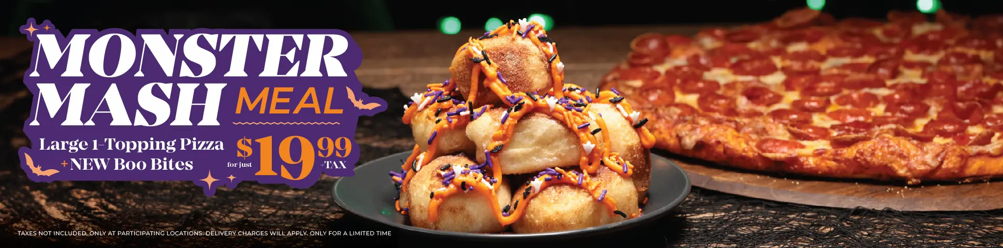 Monster Mash meal – large 1-topping pizza NEW Boo Bites for just $19.99 + tax. Taxes not included. Only at participating locations. Delivery charges will apply. Only for a limited time.
