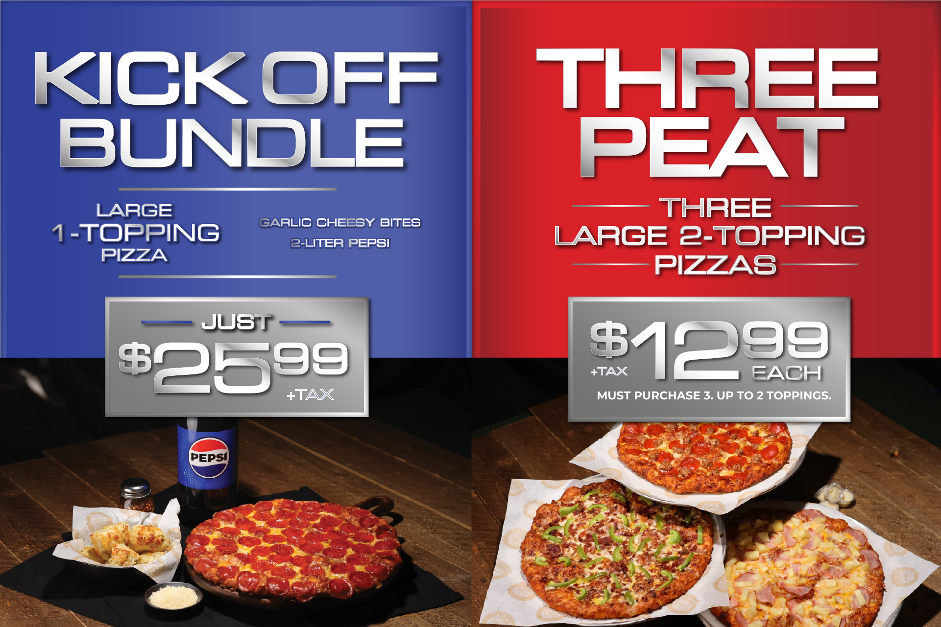 Kick off Bundle: Large 1-topping pizza, garlic cheesy bites, 2-liter Pepsi just $25.99 + tax. Taxes not included. Delivery charges will apply. Cannot be combines with any othr offers. 2-liter soda available for delivery & takeout. 4 fountain drinks for dine-in only. Threepeat: Three large 2-topping pizzas just $12.99 each + tax. Must purchase 3. Taxes not included. Delivery charges will apply. Cannot be combines with any othr offers.