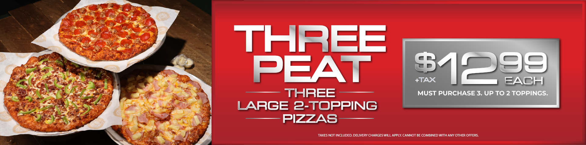 THREE PEAT, Three Large 2-Topping Pizzas, $12.99 Each +Tax. Must Purchase 3. Up to 2 Toppings. Taxes Not Included. Delivery Charges Will Apply. Cannot be Combined With Any Other Offers